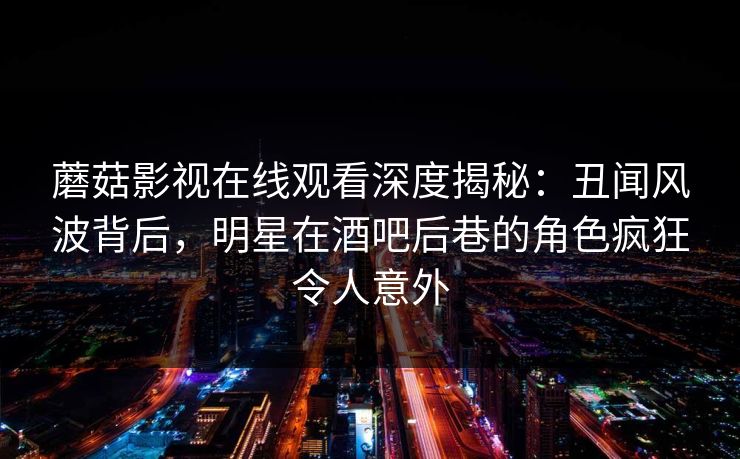 蘑菇影视在线观看深度揭秘：丑闻风波背后，明星在酒吧后巷的角色疯狂令人意外