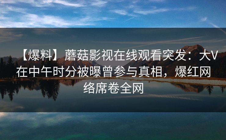 【爆料】蘑菇影视在线观看突发：大V在中午时分被曝曾参与真相，爆红网络席卷全网