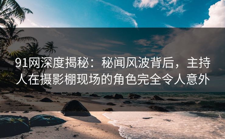 91网深度揭秘：秘闻风波背后，主持人在摄影棚现场的角色完全令人意外