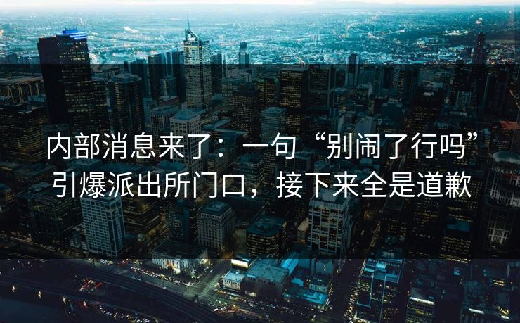 内部消息来了：一句“别闹了行吗”引爆派出所门口，接下来全是道歉