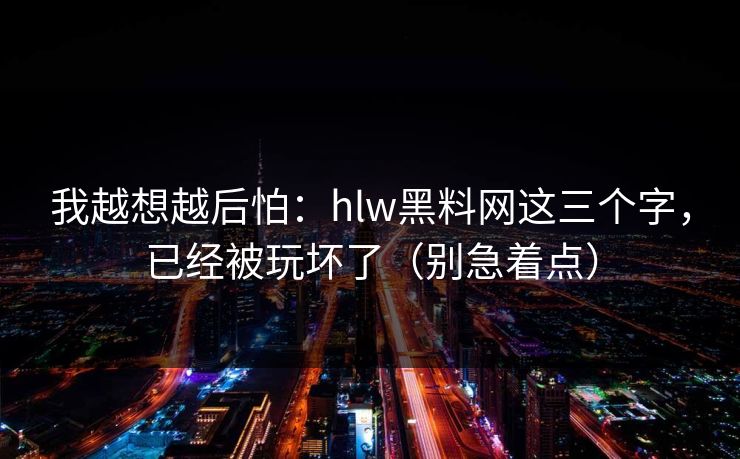我越想越后怕：hlw黑料网这三个字，已经被玩坏了（别急着点）