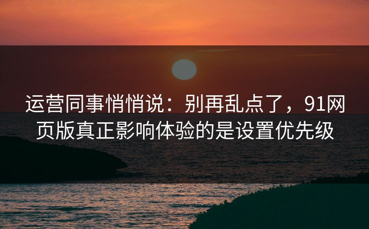 运营同事悄悄说:别再乱点了,91网页版真正影响体验的是设置优先级 运营同事悄悄说:别再乱点了,91网页版真正影响体验的是设置优先级