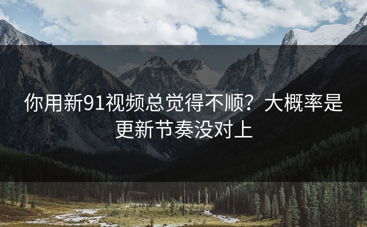 你用新91视频总觉得不顺？大概率是更新节奏没对上