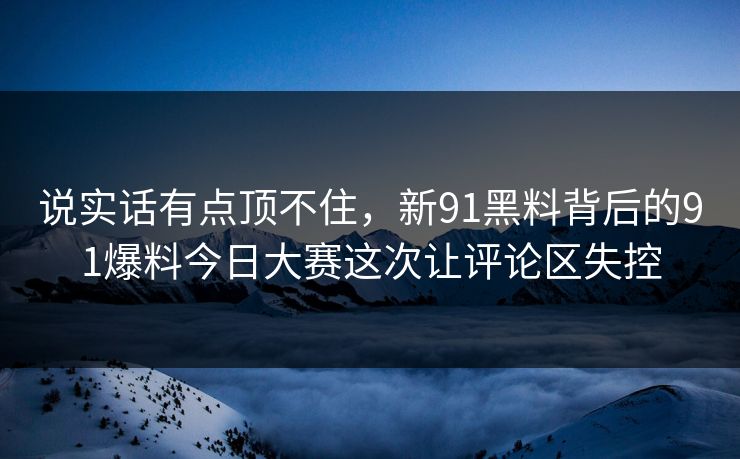 说实话有点顶不住，新91黑料背后的91爆料今日大赛这次让评论区失控