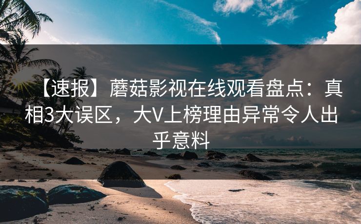 【速报】蘑菇影视在线观看盘点：真相3大误区，大V上榜理由异常令人出乎意料