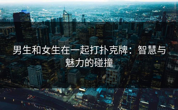 男生和女生在一起打扑克牌：智慧与魅力的碰撞