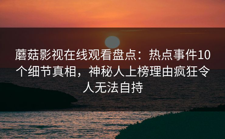 蘑菇影视在线观看盘点：热点事件10个细节真相，神秘人上榜理由疯狂令人无法自持