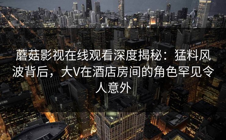 蘑菇影视在线观看深度揭秘：猛料风波背后，大V在酒店房间的角色罕见令人意外