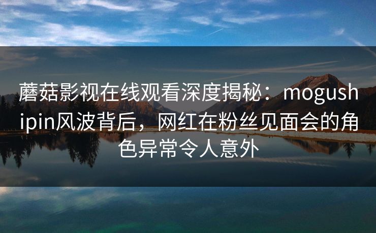 蘑菇影视在线观看深度揭秘：mogushipin风波背后，网红在粉丝见面会的角色异常令人意外