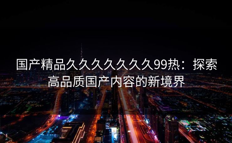 国产精品久久久久久久久99热：探索高品质国产内容的新境界