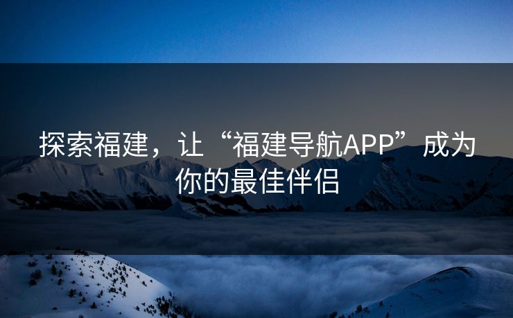 探索福建,让“福建导航APP”成为你的最佳伴侣 探索福建,让“福建导航APP”成为你的最佳伴侣