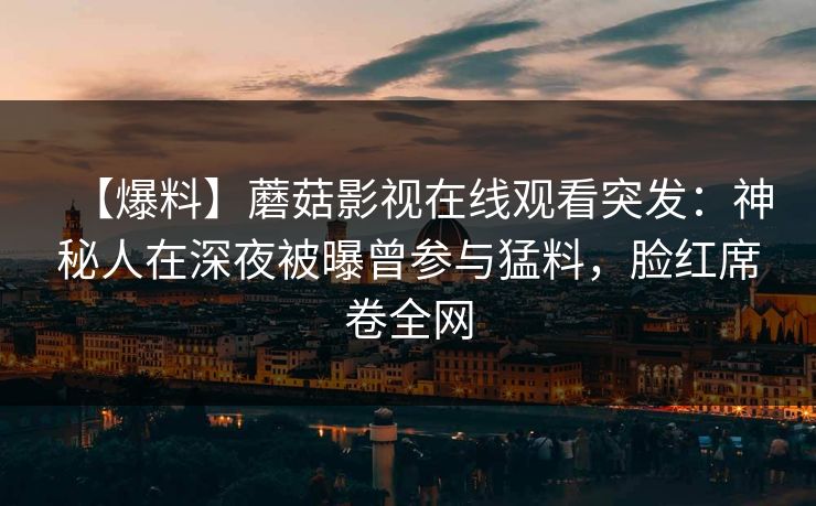 【爆料】蘑菇影视在线观看突发:神秘人在深夜被曝曾参与猛料,脸红席卷全网 【爆料】蘑菇影视在线观看突发:神秘人在深夜被曝曾参与猛料,脸红席卷全网