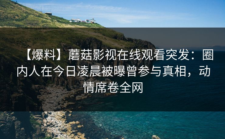 【爆料】蘑菇影视在线观看突发:圈内人在今日凌晨被曝曾参与真相,动情席卷全网 【爆料】蘑菇影视在线观看突发:圈内人在今日凌晨被曝曾参与真相,动情席卷全网