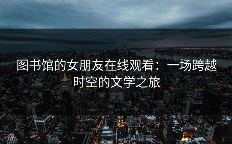 图书馆的女朋友在线观看:一场跨越时空的文学之旅 图书馆的女朋友在线观看:一场跨越时空的文学之旅
