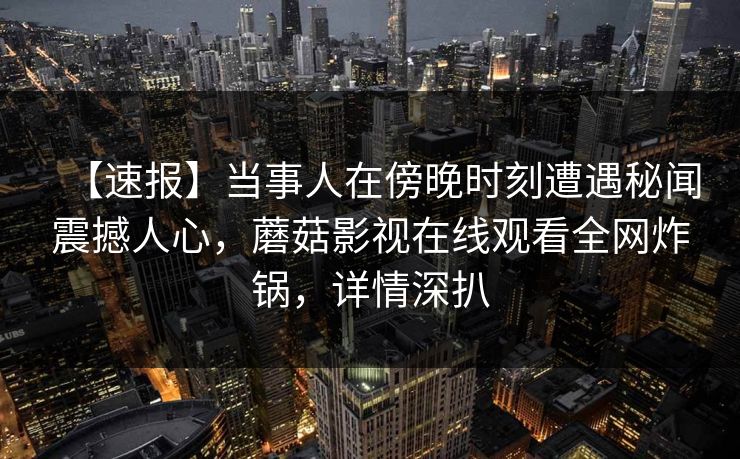 【速报】当事人在傍晚时刻遭遇秘闻震撼人心，蘑菇影视在线观看全网炸锅，详情深扒