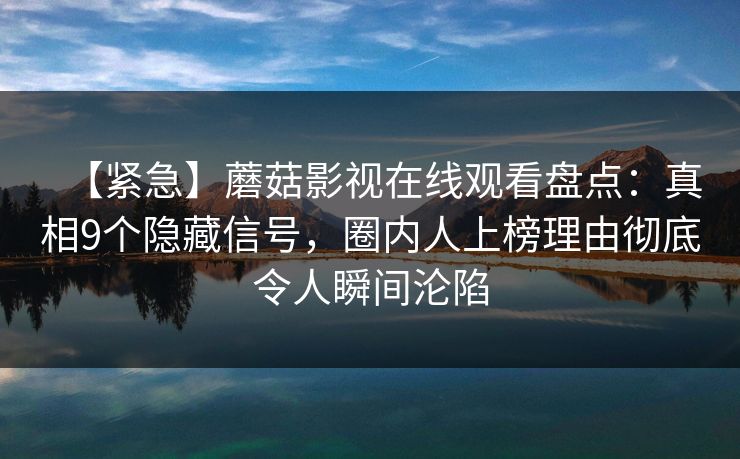 【紧急】蘑菇影视在线观看盘点：真相9个隐藏信号，圈内人上榜理由彻底令人瞬间沦陷