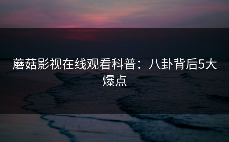 蘑菇影视在线观看科普：八卦背后5大爆点