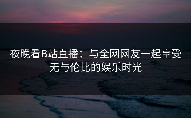 夜晚看B站直播:与全网网友一起享受无与伦比的娱乐时光 夜晚看B站直播:与全网网友一起享受无与伦比的娱乐时光