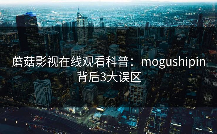 蘑菇影视在线观看科普：mogushipin背后3大误区