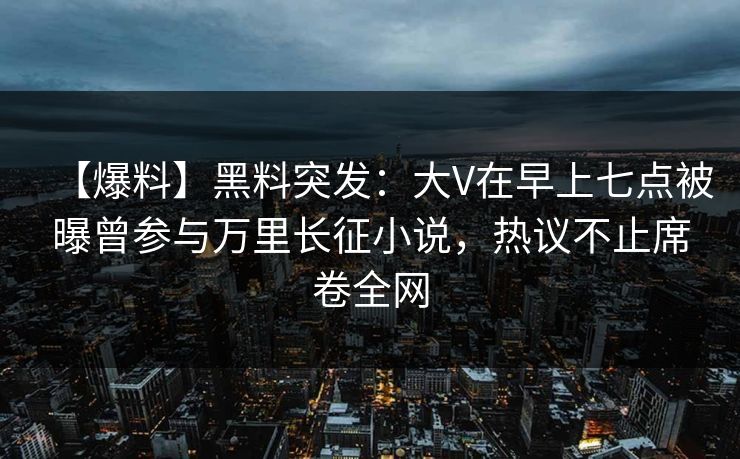 【爆料】黑料突发：大V在早上七点被曝曾参与万里长征小说，热议不止席卷全网