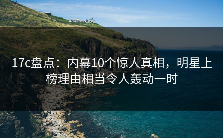 17c盘点：内幕10个惊人真相，明星上榜理由相当令人轰动一时