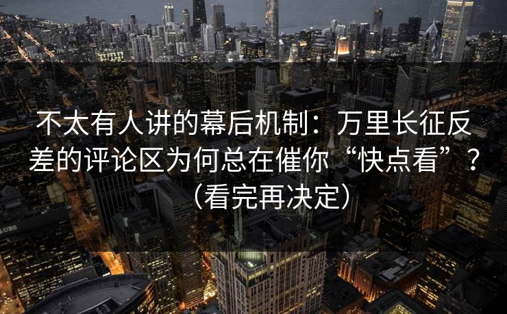 不太有人讲的幕后机制：万里长征反差的评论区为何总在催你“快点看”？（看完再决定）