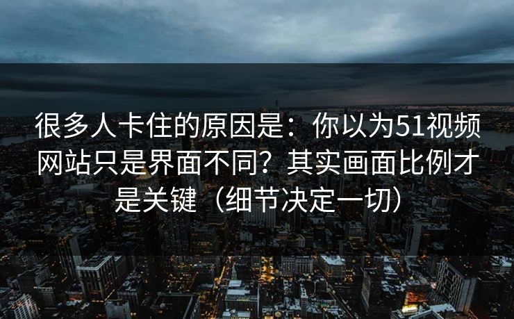 很多人卡住的原因是：你以为51视频网站只是界面不同？其实画面比例才是关键（细节决定一切）