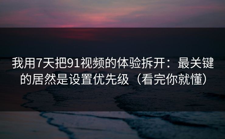 我用7天把91视频的体验拆开：最关键的居然是设置优先级（看完你就懂）