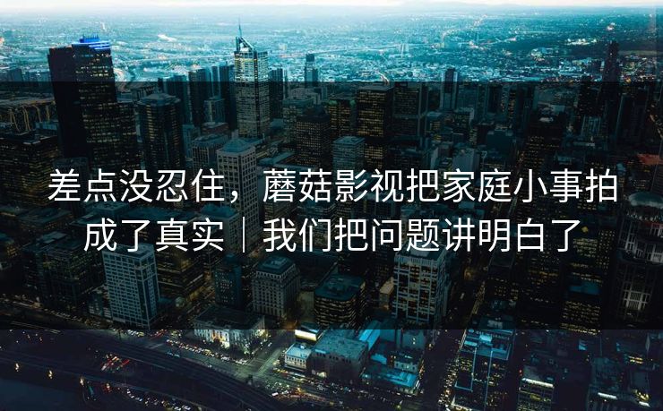 差点没忍住，蘑菇影视把家庭小事拍成了真实｜我们把问题讲明白了