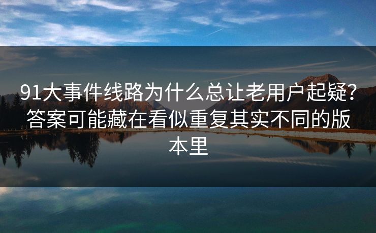 91大事件线路为什么总让老用户起疑？答案可能藏在看似重复其实不同的版本里