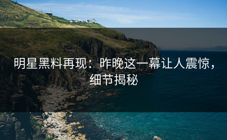 明星黑料再现：昨晚这一幕让人震惊，细节揭秘